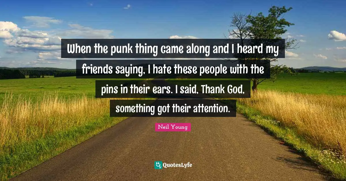 When the punk thing came along and I heard my friends saying, I hate these people with the pins in their ears. I said, Thank God, something got their attention.