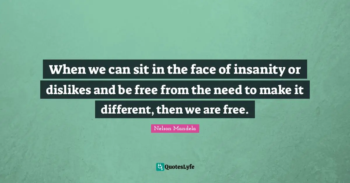 When we can sit in the face of insanity or dislikes and be free from the need to make it different, then we are free.