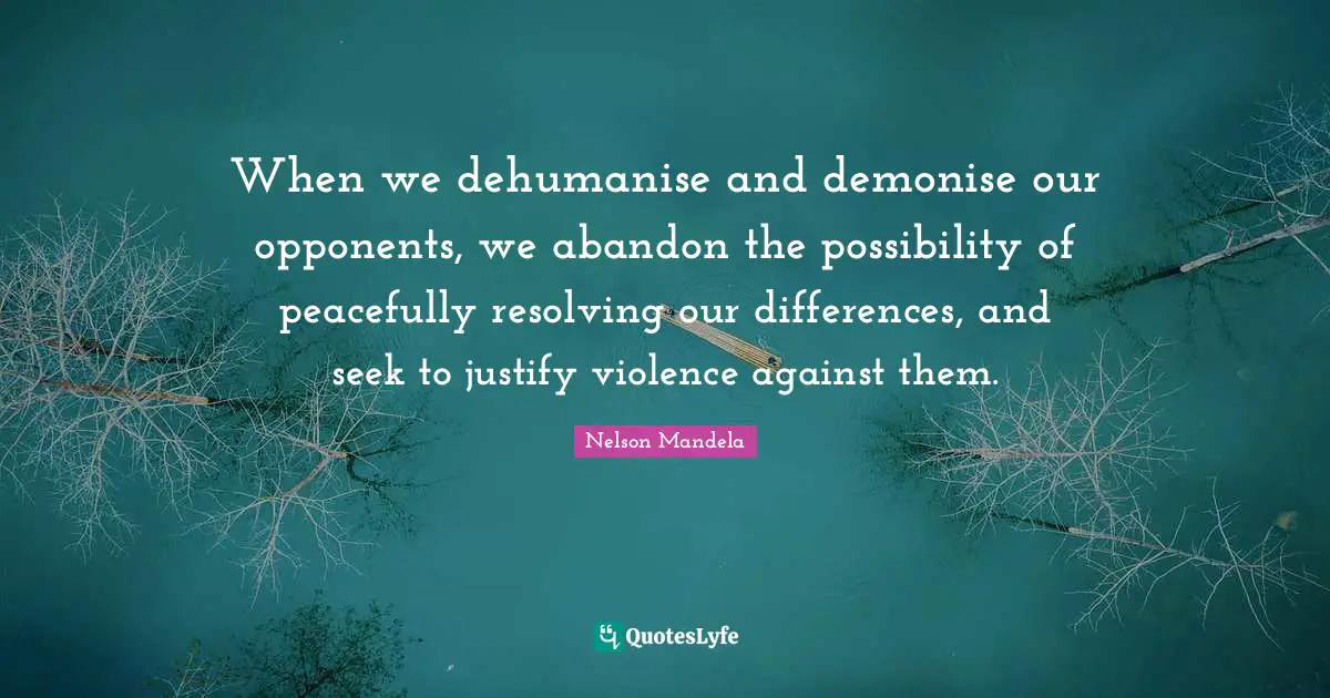 When we dehumanise and demonise our opponents, we abandon the possibility of peacefully resolving our differences, and seek to justify violence against them.