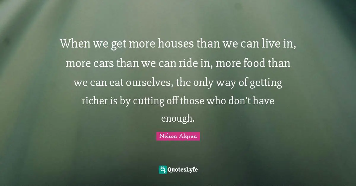 When we get more houses than we can live in, more cars than we can ride in, more food than we can eat ourselves, the only way of getting richer is by cutting off those who don't have enough.