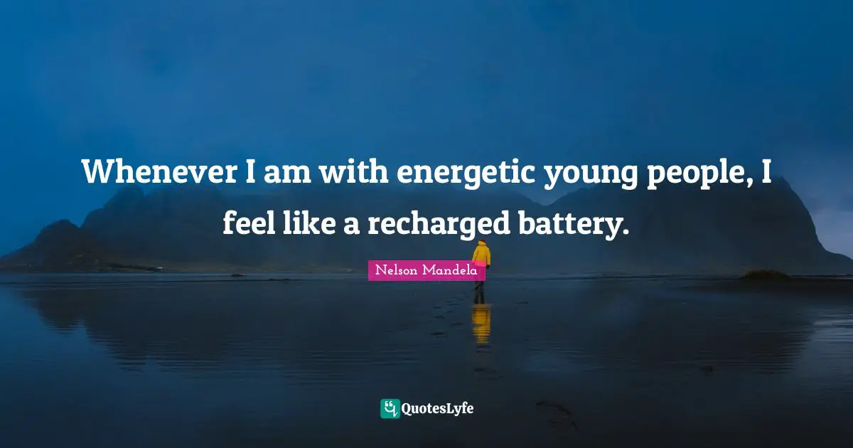 Whenever I am with energetic young people, I feel like a recharged battery.