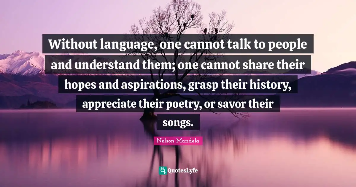 Without language, one cannot talk to people and understand them; one cannot share their hopes and aspirations, grasp their history, appreciate their poetry, or savor their songs.