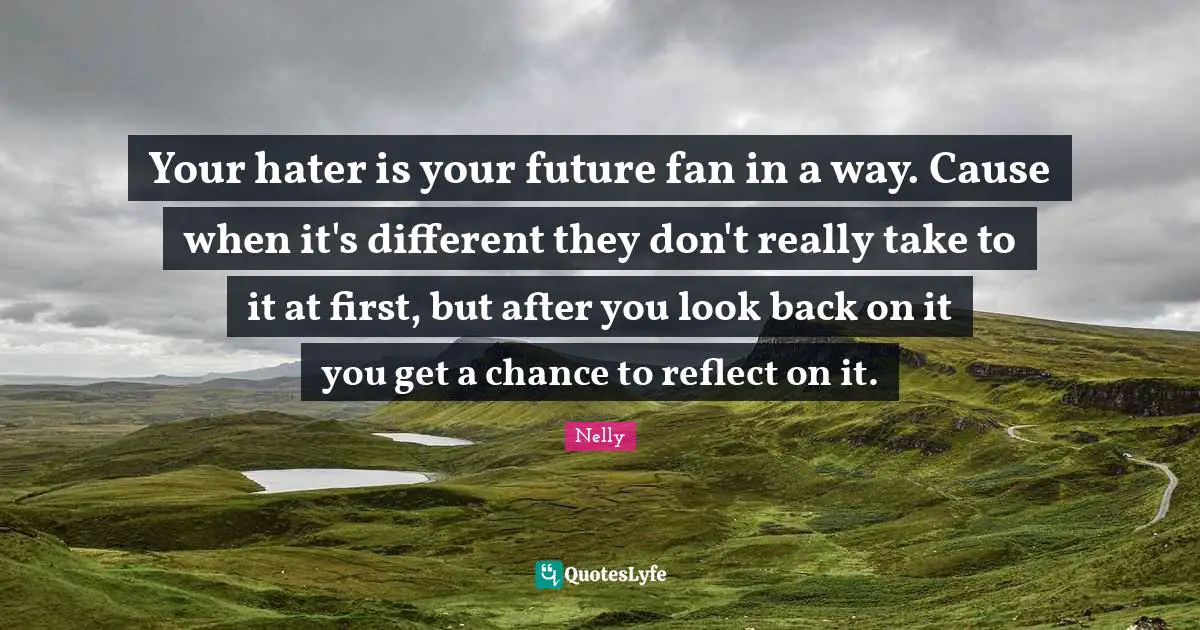 Your hater is your future fan in a way. Cause when it's different they don't really take to it at first, but after you look back on it you get a chance to reflect on it.