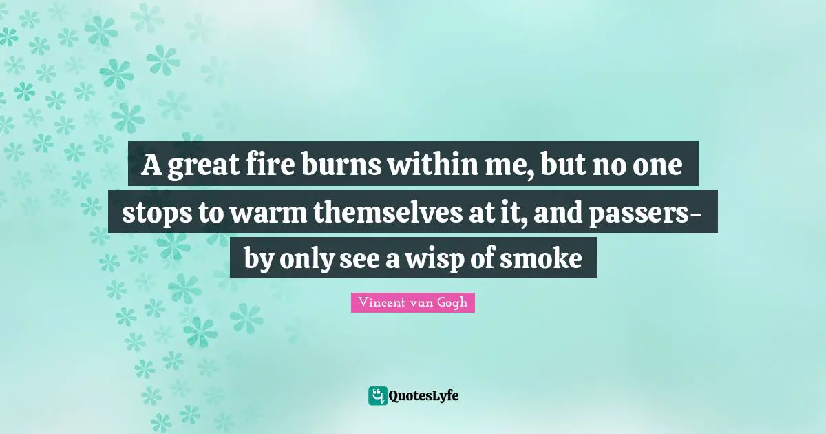 A great fire burns within me, but no one stops to warm themselves at it, and passers-by only see a wisp of smoke