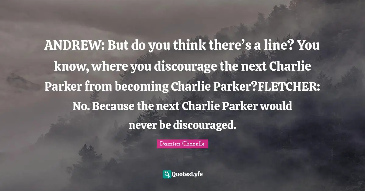 ANDREW: But do you think there’s a line? You know, where you discourage the next Charlie Parker from becoming Charlie Parker?FLETCHER: No. Because the next Charlie Parker would never be discouraged.