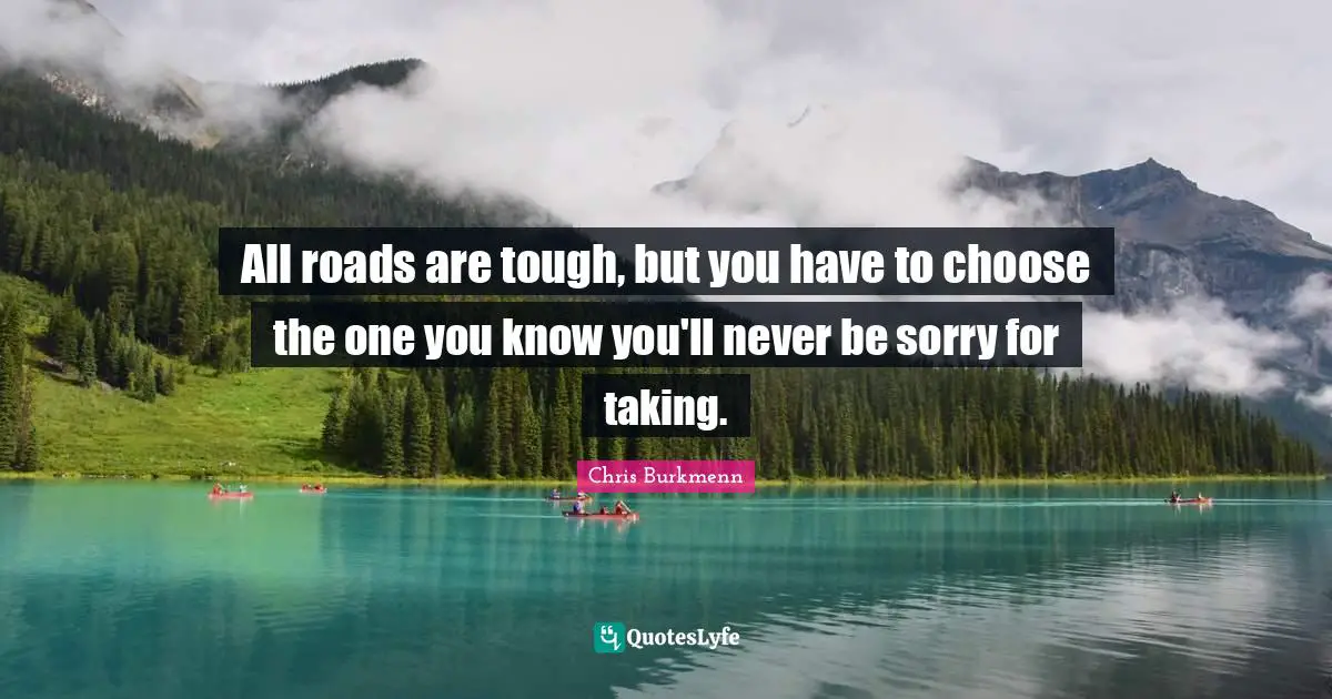 All roads are tough, but you have to choose the one you know you'll never be sorry for taking.
