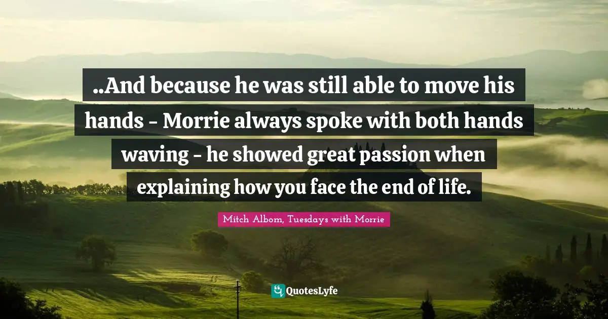..And because he was still able to move his hands - Morrie always spoke with both hands waving - he showed great passion when explaining how you face the end of life.