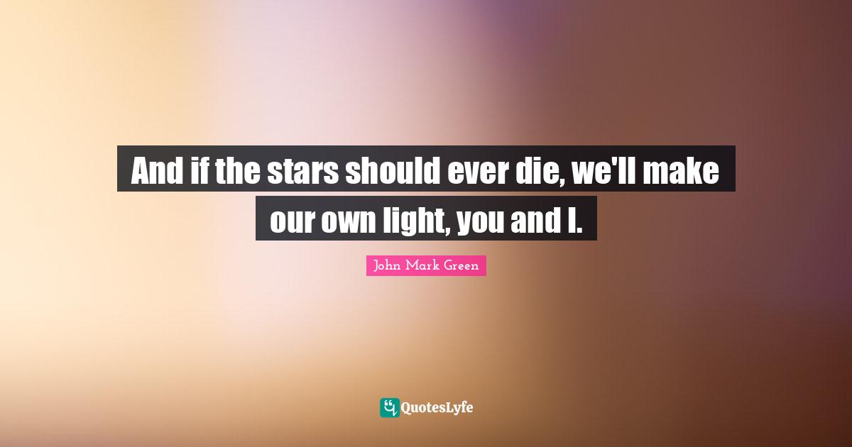 And if the stars should ever die, we'll make our own light, you and I.