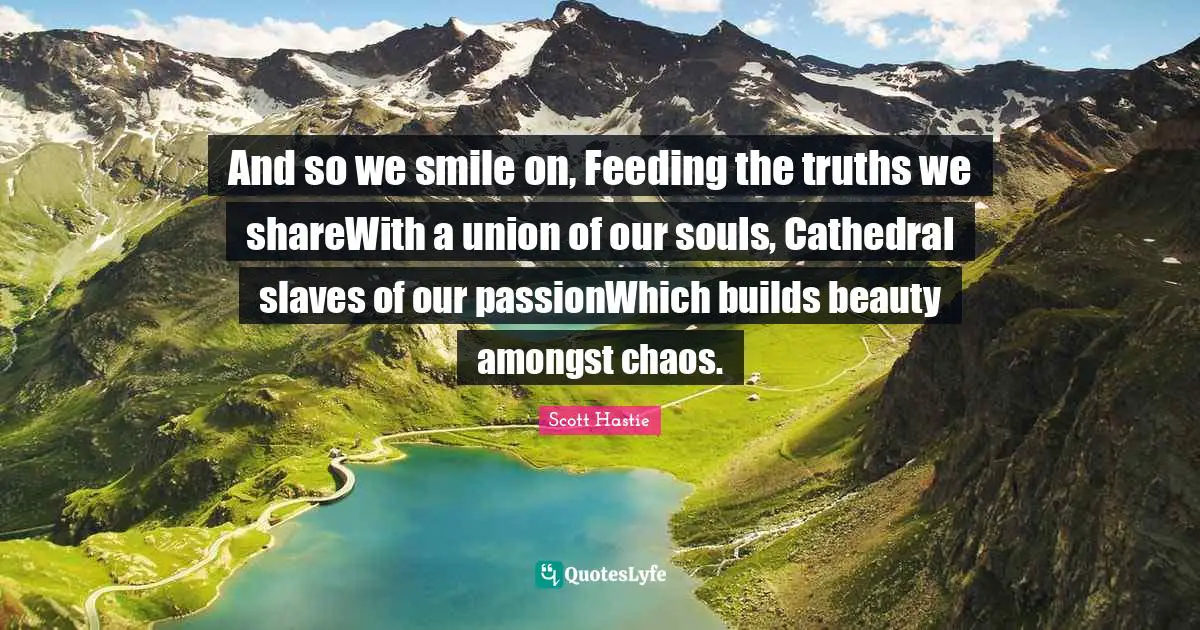 And so we smile on, Feeding the truths we shareWith a union of our souls, Cathedral slaves of our passionWhich builds beauty amongst chaos.