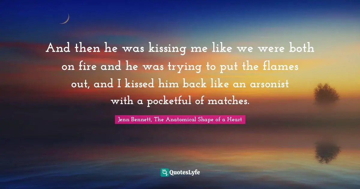 And then he was kissing me like we were both on fire and he was trying to put the flames out, and I kissed him back like an arsonist with a pocketful of matches.