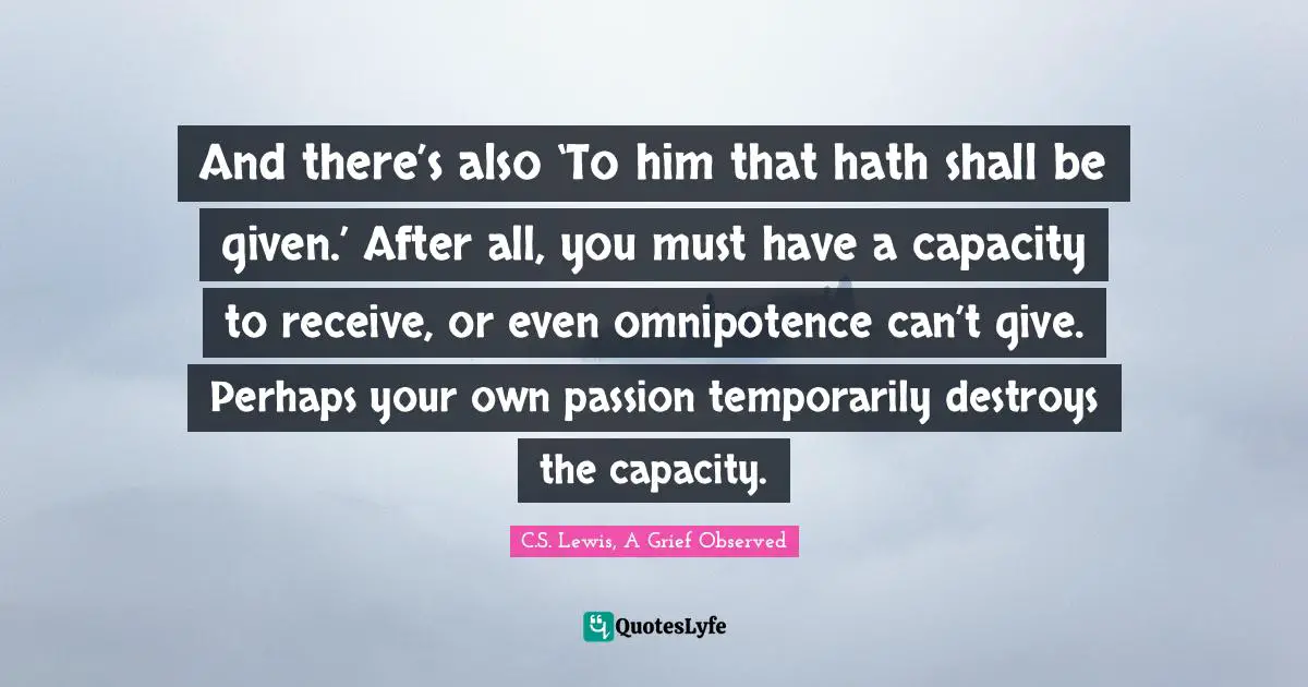 And there’s also ‘To him that hath shall be given.’ After all, you must have a capacity to receive, or even omnipotence can’t give. Perhaps your own passion temporarily destroys the capacity.