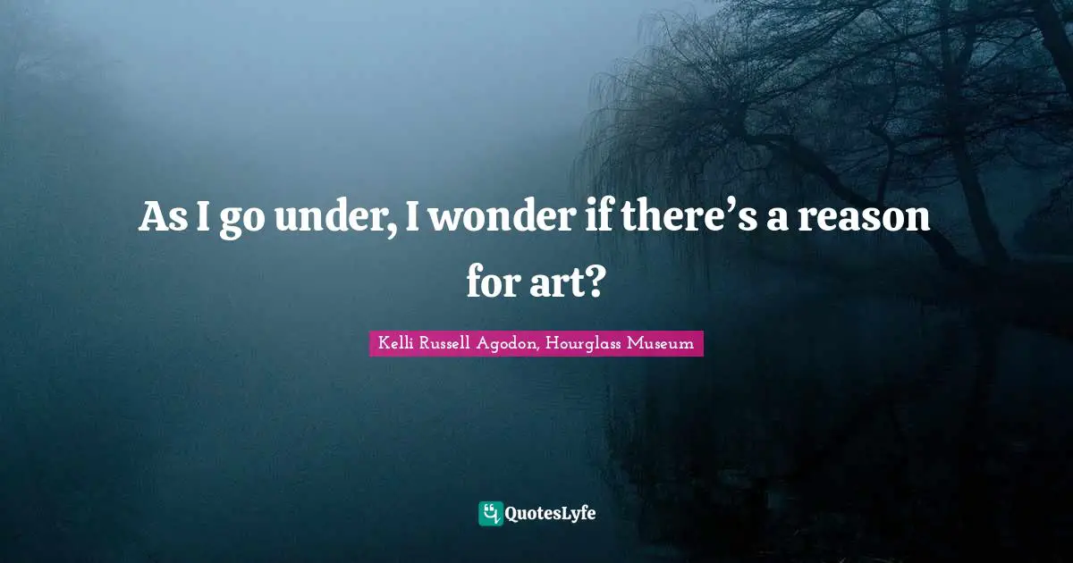 As I go under, I wonder if there’s a reason for art?