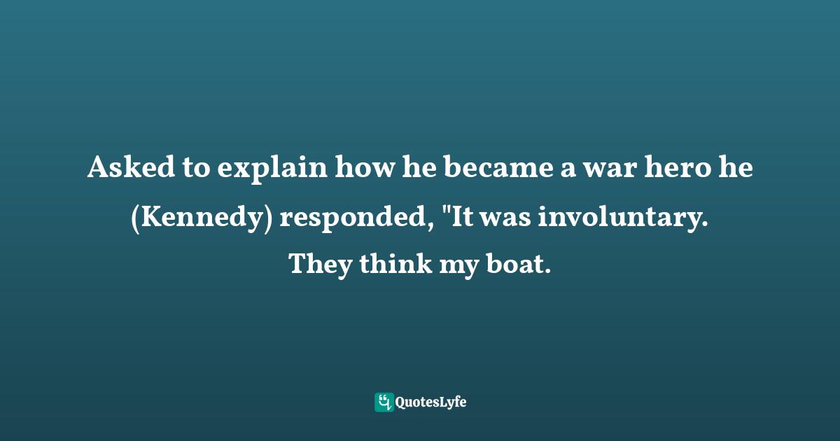 Asked to explain how he became a war hero he (Kennedy) responded, "It was involuntary. They think my boat.