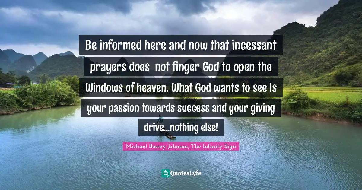 Michael Bassey Johnson, The Infinity Sign Quotes: Be informed here and now that incessant prayers does  not finger God to open the Windows of heaven. What God wants to see Is your passion towards success and your giving drive...nothing else!