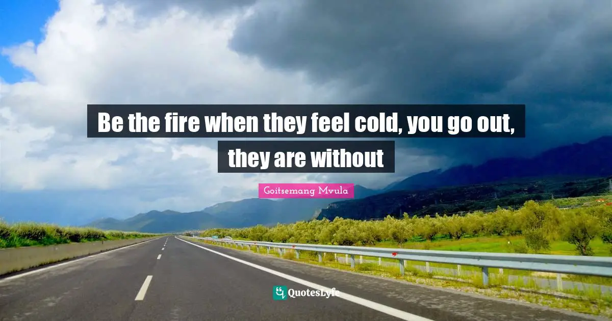 Be the fire when they feel cold, you go out, they are without