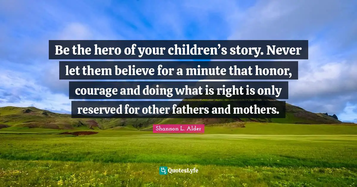 Be the hero of your children’s story. Never let them believe for a minute that honor, courage and doing what is right is only reserved for other fathers and mothers.