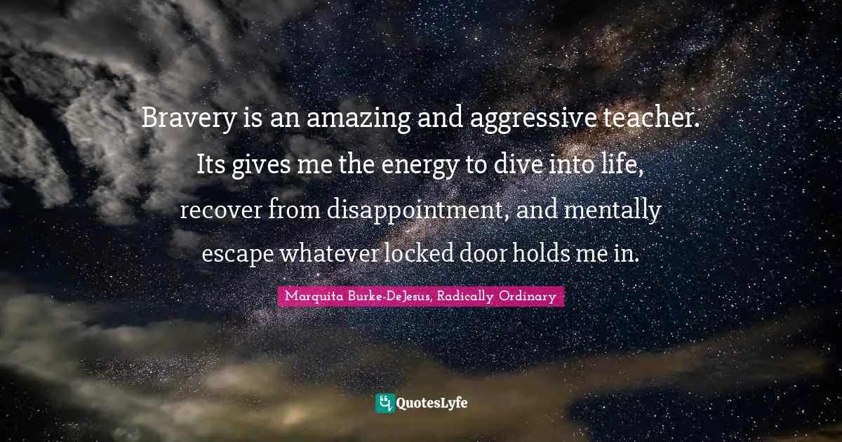 Bravery is an amazing and aggressive teacher. Its gives me the energy to dive into life, recover from disappointment, and mentally escape whatever locked door holds me in.