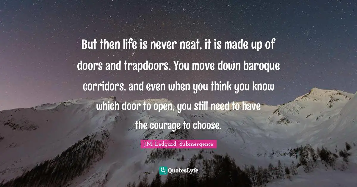 But then life is never neat, it is made up of doors and trapdoors. You move down baroque corridors, and even when you think you know which door to open, you still need to have the courage to choose.
