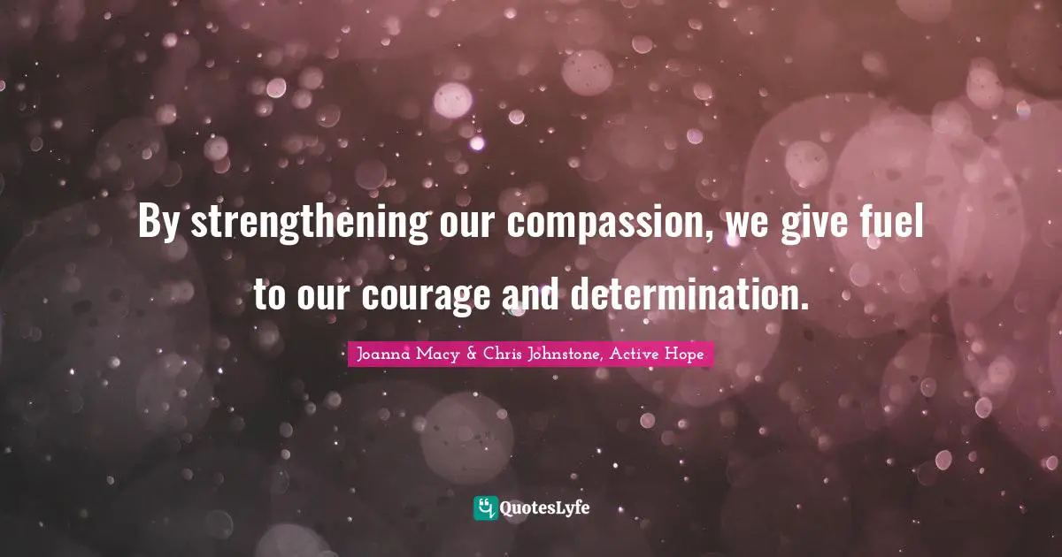 By strengthening our compassion, we give fuel to our courage and determination.