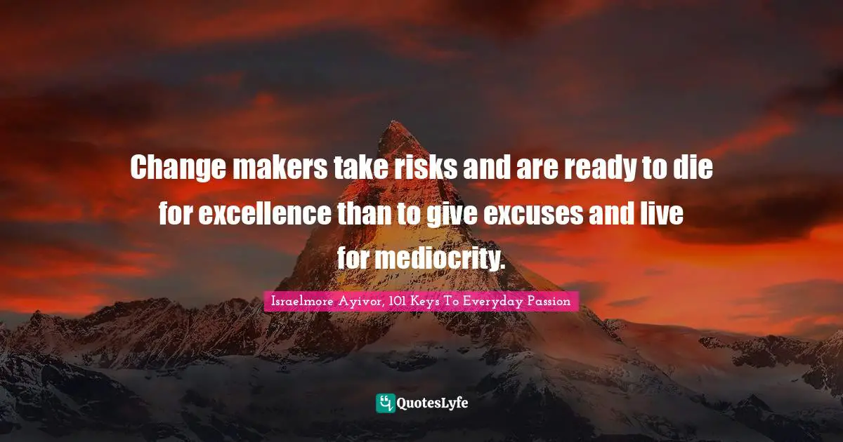 Israelmore Ayivor, 101 Keys To Everyday Passion Quotes: Change makers take risks and are ready to die for excellence than to give excuses and live for mediocrity.