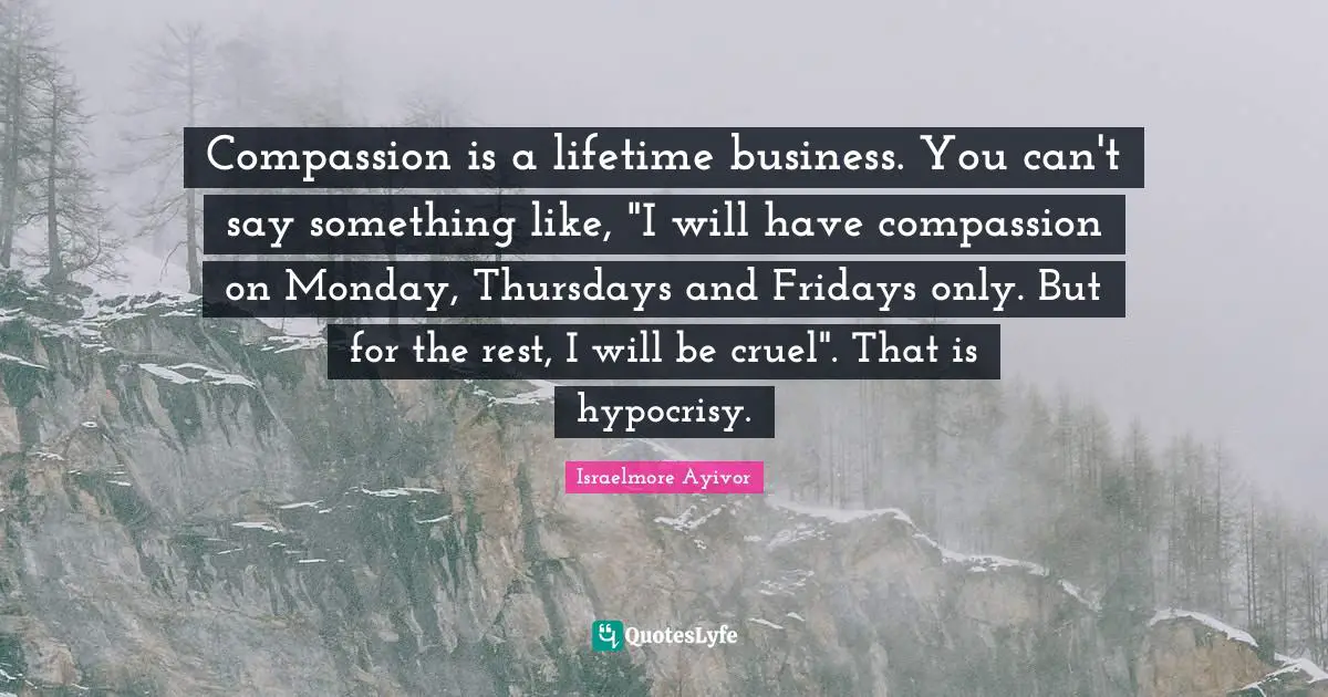 Compassion is a lifetime business. You can't say something like, "I will have compassion on Monday, Thursdays and Fridays only. But for the rest, I will be cruel". That is hypocrisy.