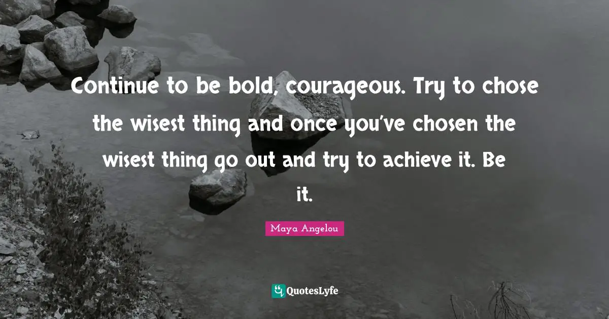 Continue to be bold, courageous. Try to chose the wisest thing and once you’ve chosen the wisest thing go out and try to achieve it. Be it.