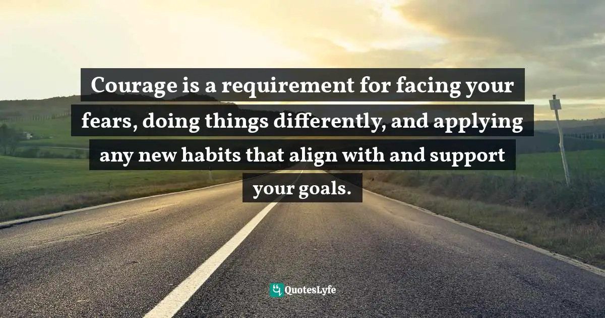 Courage is a requirement for facing your fears, doing things differently, and applying any new habits that align with and support your goals.