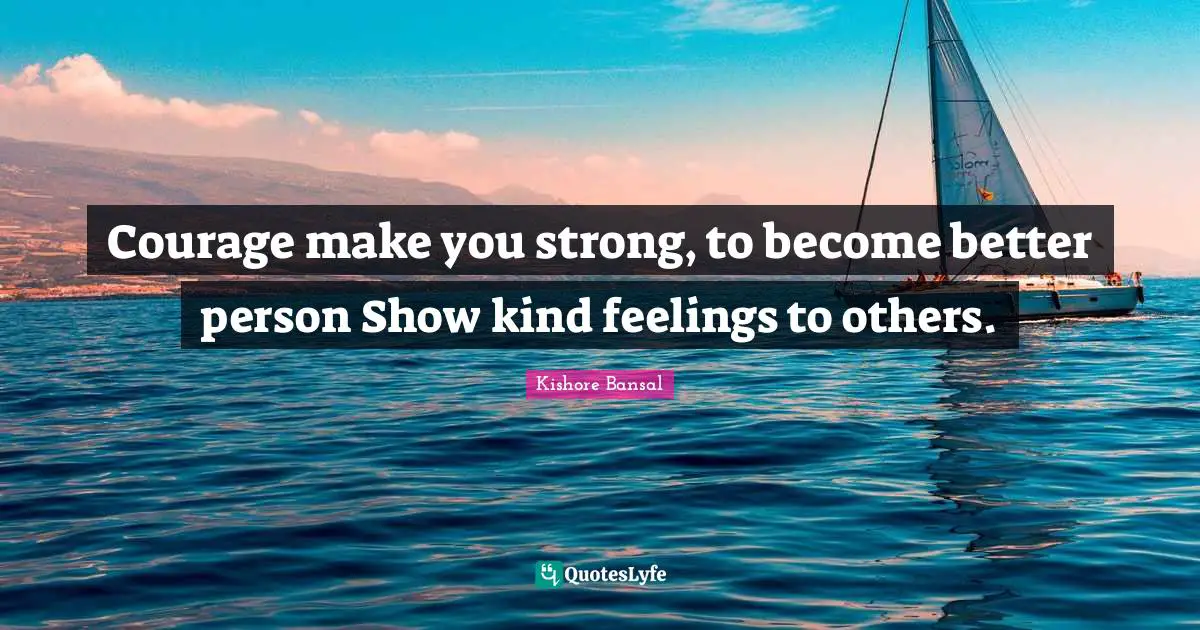 Courage make you strong, to become better person Show kind feelings to others.