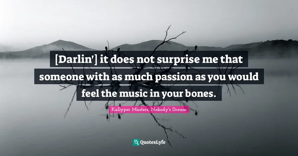 [Darlin'] it does not surprise me that someone with as much passion as you would feel the music in your bones.
