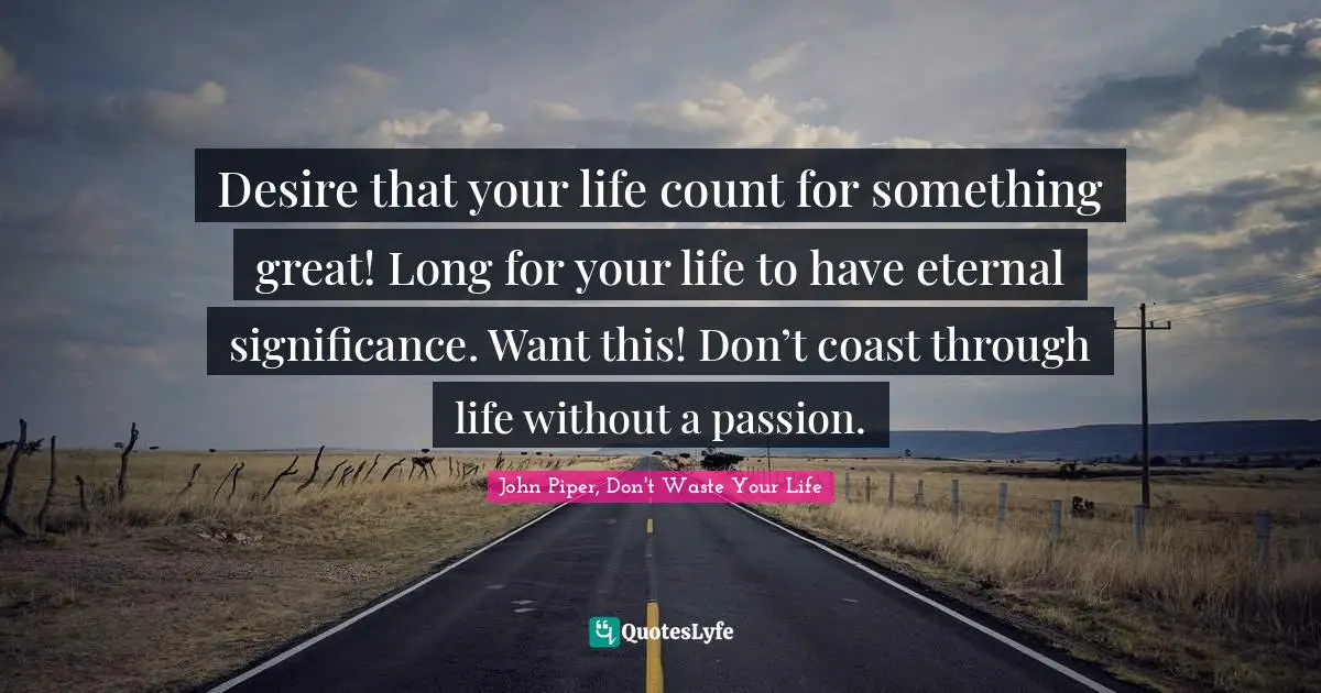 Desire that your life count for something great! Long for your life to have eternal significance. Want this! Don’t coast through life without a passion.