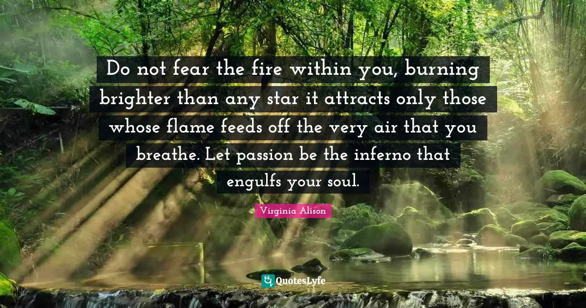 Do not fear the fire within you, burning brighter than any star it attracts only those whose flame feeds off the very air that you breathe. Let passion be the inferno that engulfs your soul.
