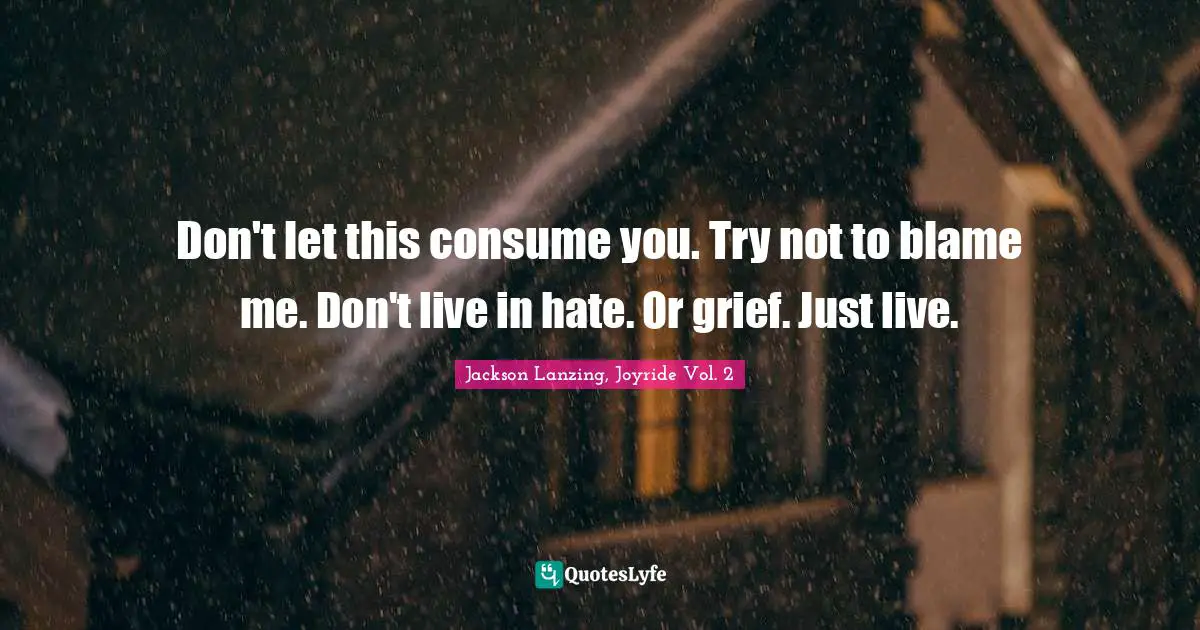 Don't let this consume you. Try not to blame me. Don't live in hate. Or grief. Just live.