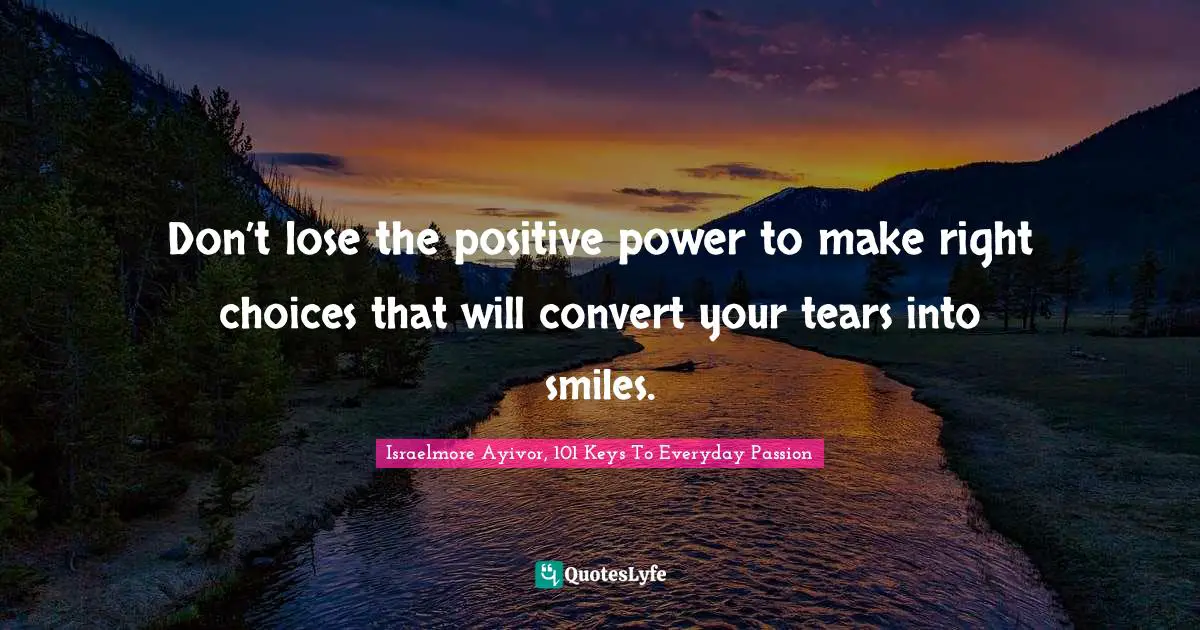 Don’t lose the positive power to make right choices that will convert your tears into smiles.