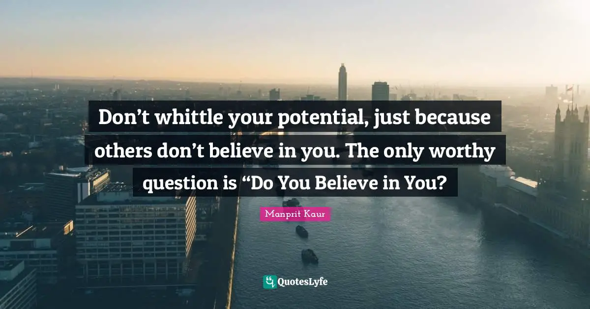 Don’t whittle your potential, just because others don’t believe in you. The only worthy question is “Do You Believe in You?