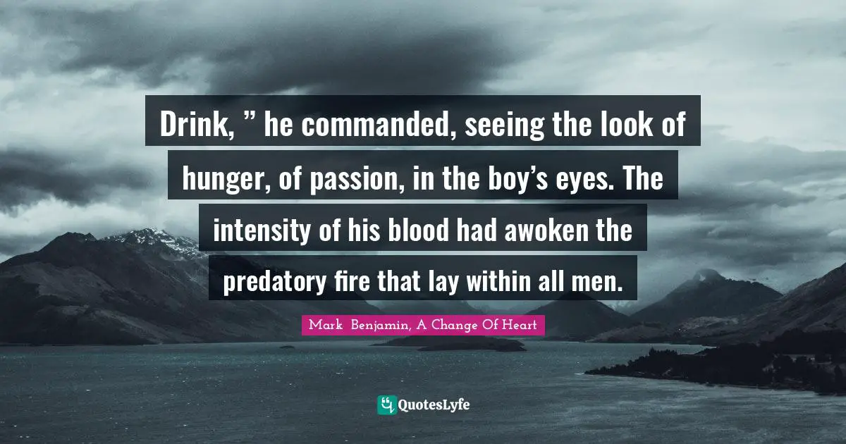 Drink, ” he commanded, seeing the look of hunger, of passion, in the boy’s eyes. The intensity of his blood had awoken the predatory fire that lay within all men.