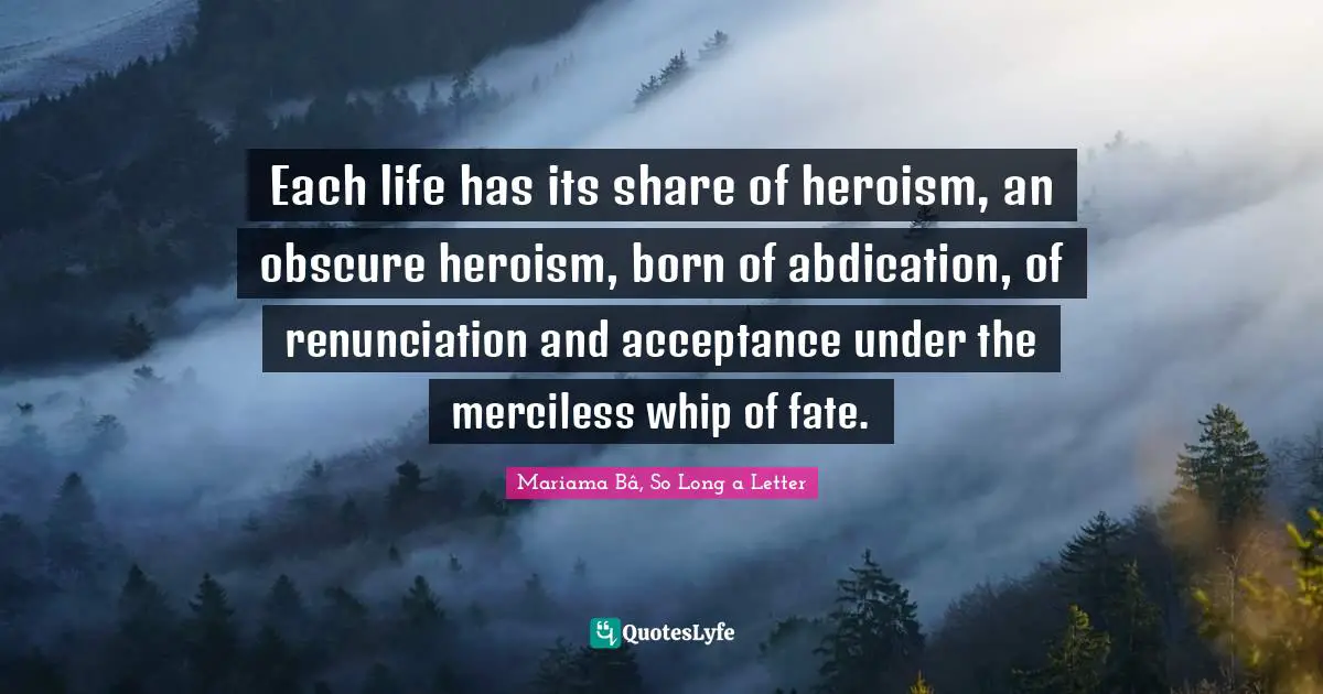 Each life has its share of heroism, an obscure heroism, born of abdication, of renunciation and acceptance under the merciless whip of fate.