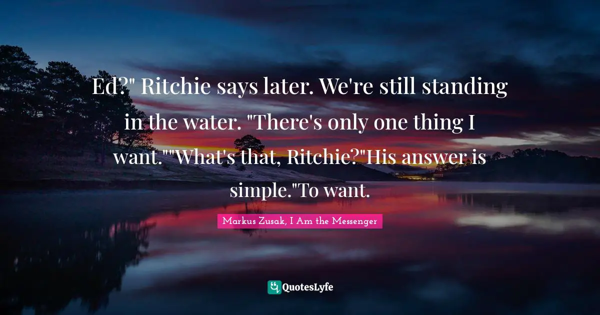 Ed?" Ritchie says later. We're still standing in the water. "There's only one thing I want.""What's that, Ritchie?"His answer is simple."To want.