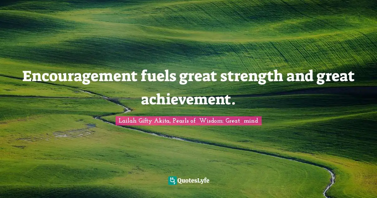Encouragement fuels great strength and great achievement.
