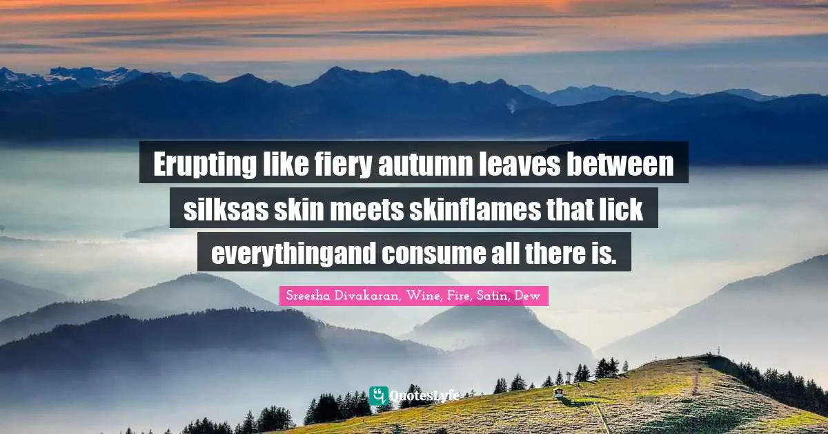 Erupting like fiery autumn leaves between silksas skin meets skinflames that lick everythingand consume all there is.
