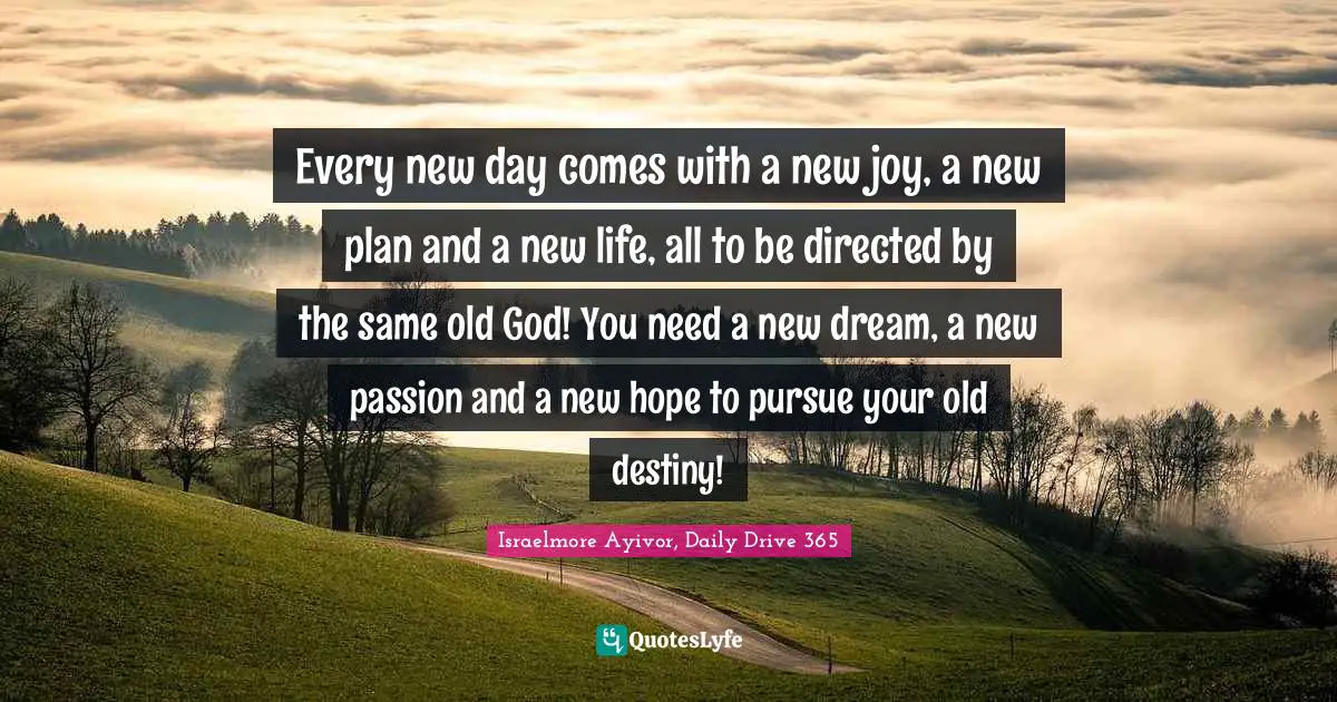 Every new day comes with a new joy, a new plan and a new life, all to be directed by the same old God! You need a new dream, a new passion and a new hope to pursue your old destiny!