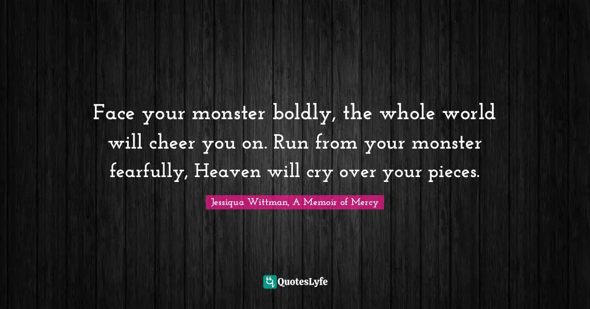 Face your monster boldly, the whole world will cheer you on. Run from your monster fearfully, Heaven will cry over your pieces.