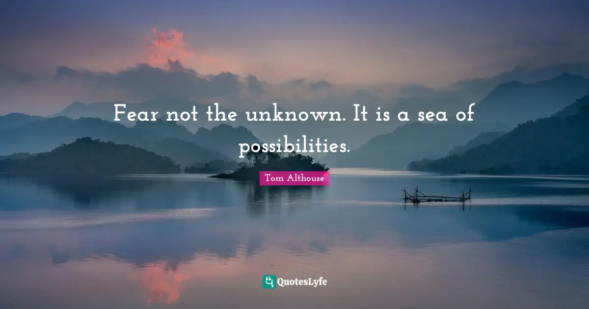 Fear not the unknown. It is a sea of possibilities.