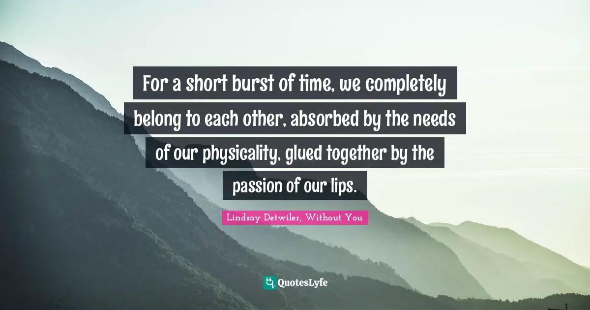 For a short burst of time, we completely belong to each other, absorbed by the needs of our physicality, glued together by the passion of our lips.