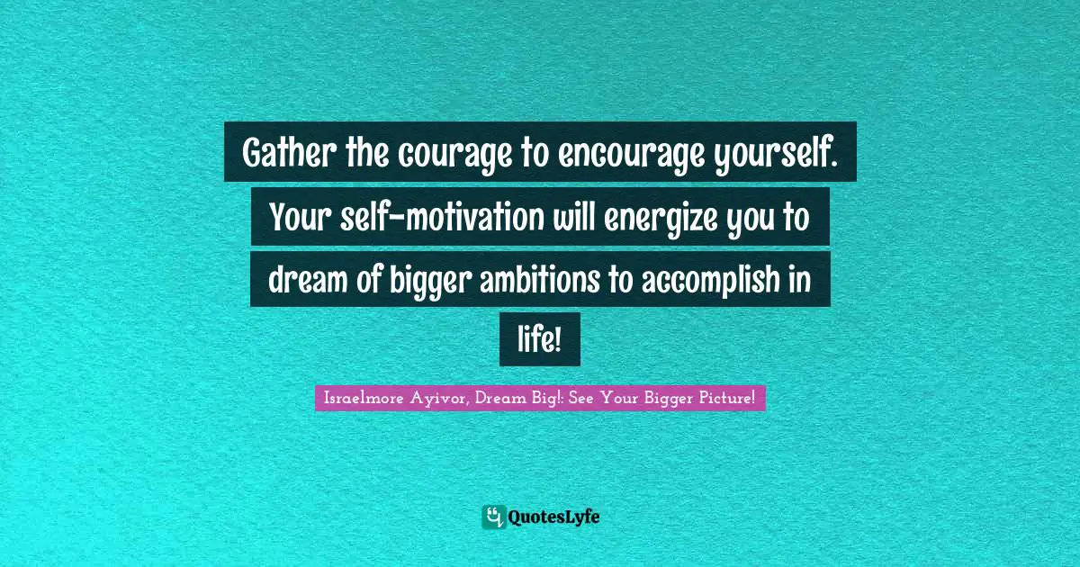 Gather the courage to encourage yourself. Your self-motivation will energize you to dream of bigger ambitions to accomplish in life!