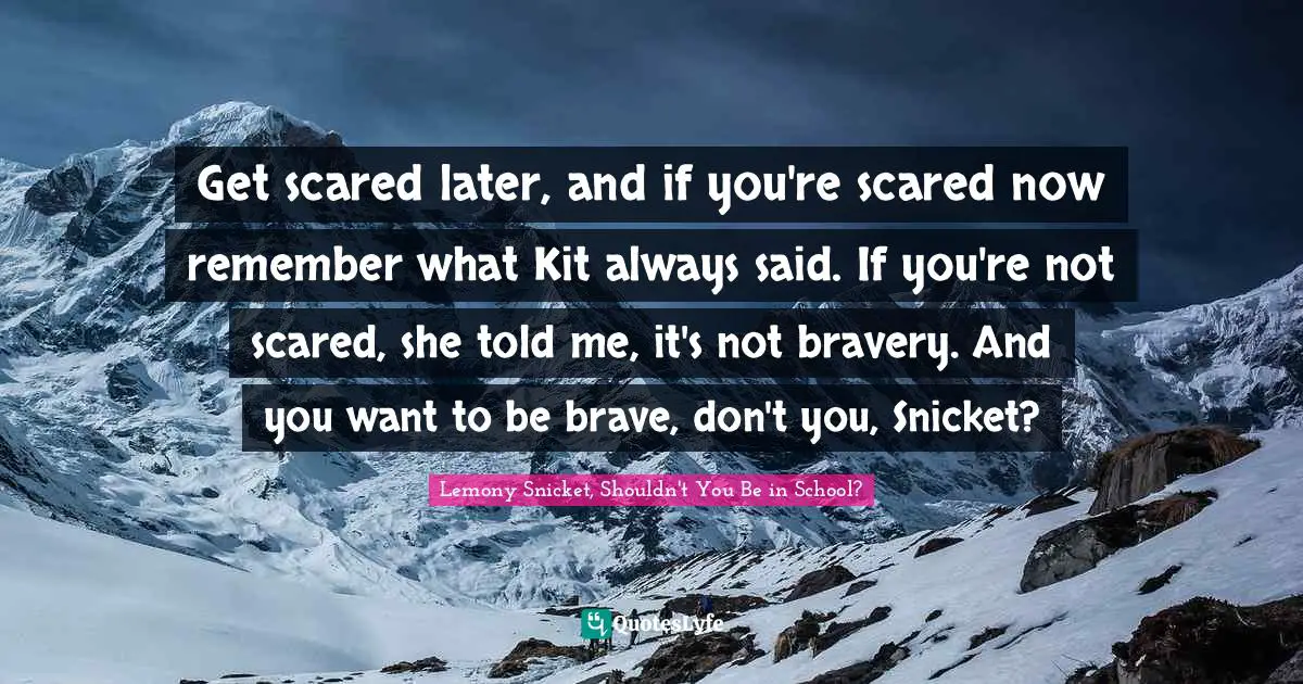 Get scared later, and if you're scared now remember what Kit always said. If you're not scared, she told me, it's not bravery. And you want to be brave, don't you, Snicket?