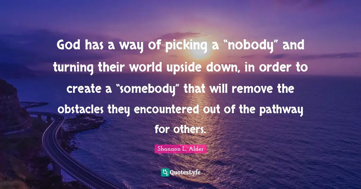 Shannon L. Alder Quotes: God has a way of picking a “nobody” and turning their world upside down, in order to create a “somebody” that will remove the obstacles they encountered out of the pathway for others.