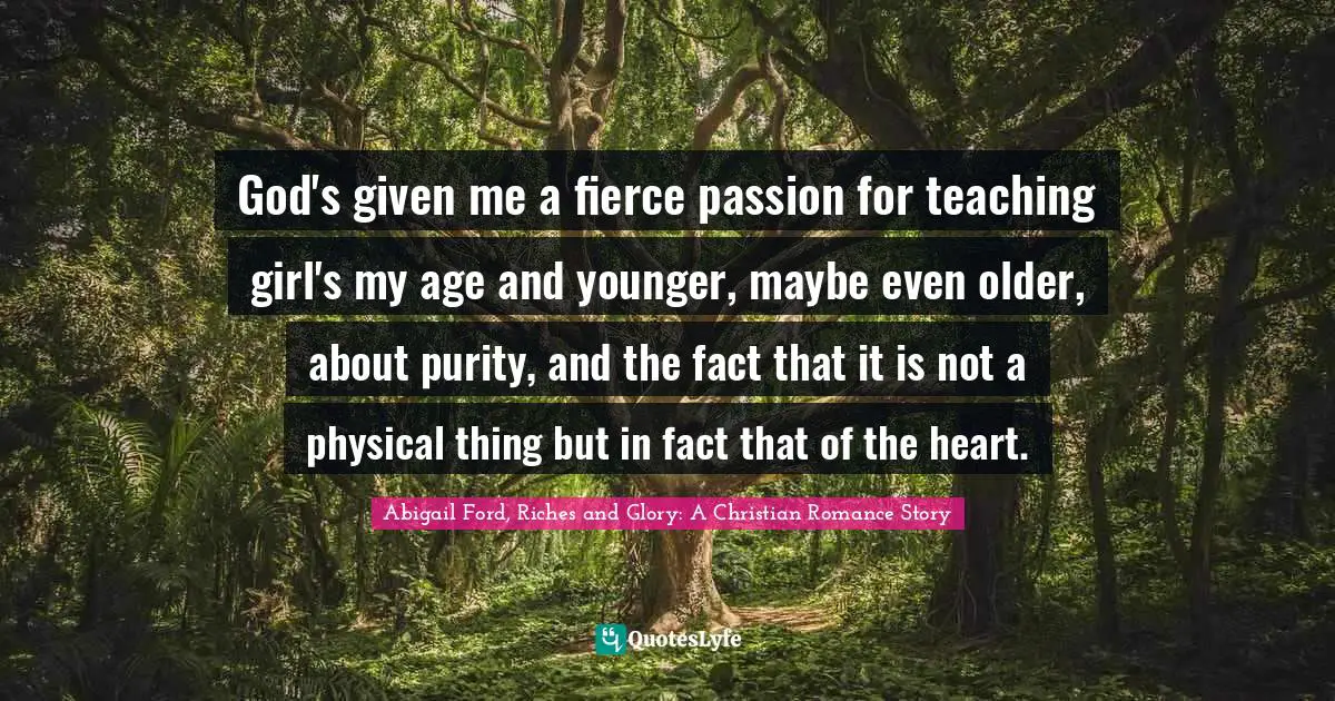 God's given me a fierce passion for teaching girl's my age and younger, maybe even older, about purity, and the fact that it is not a physical thing but in fact that of the heart.