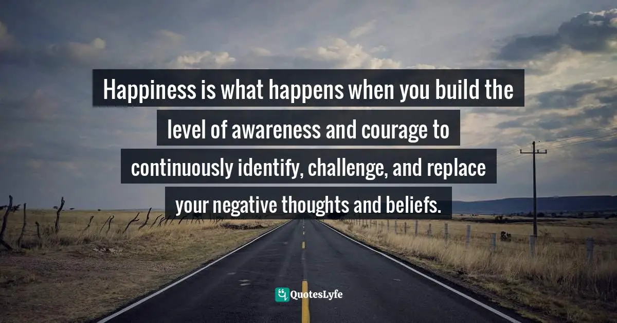 Replace Quotes: "Happiness is what happens when you build the level of awareness and courage to continuously identify, challenge, and replace your negative thoughts and beliefs."
