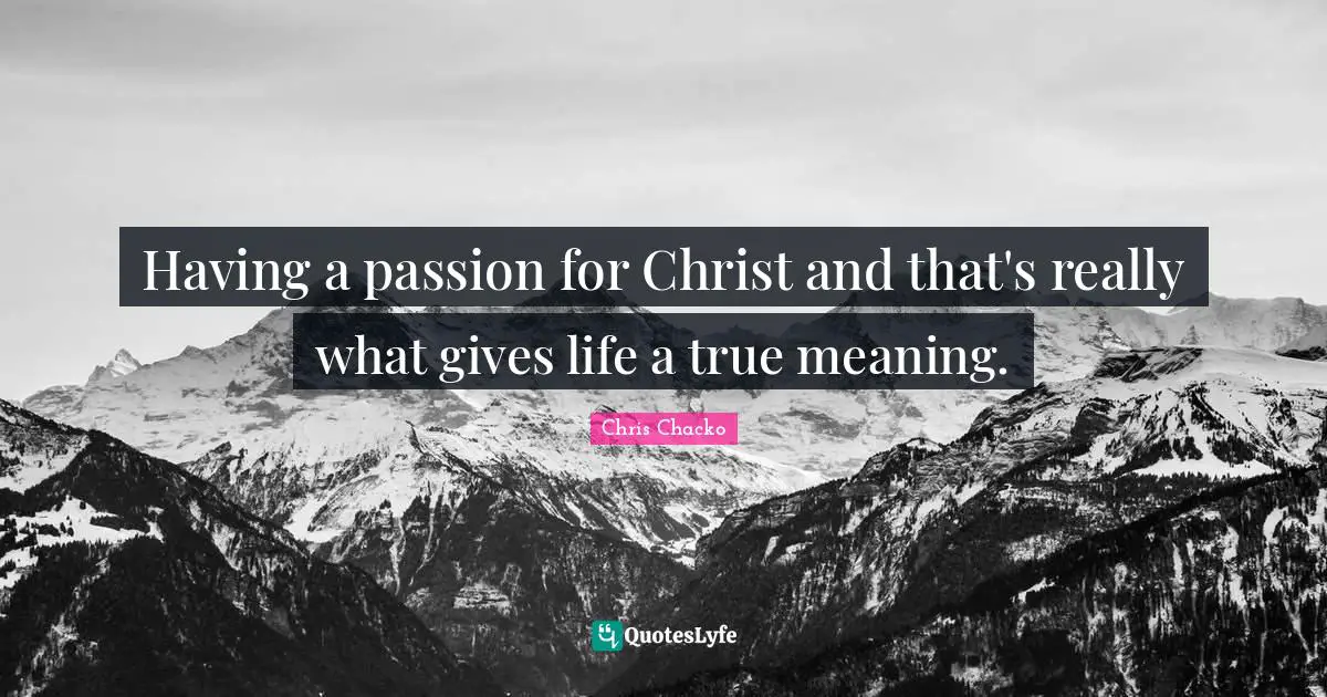 Having a passion for Christ and that's really what gives life a true meaning.