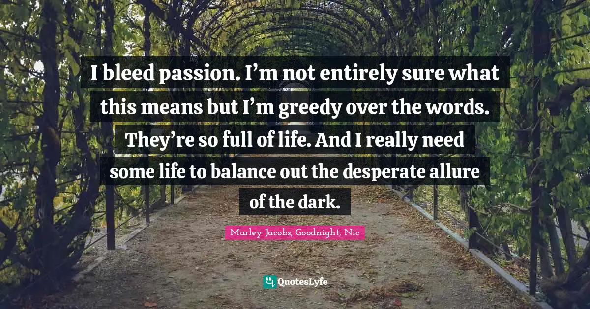 I bleed passion. I’m not entirely sure what this means but I’m greedy over the words. They’re so full of life. And I really need some life to balance out the desperate allure of the dark.